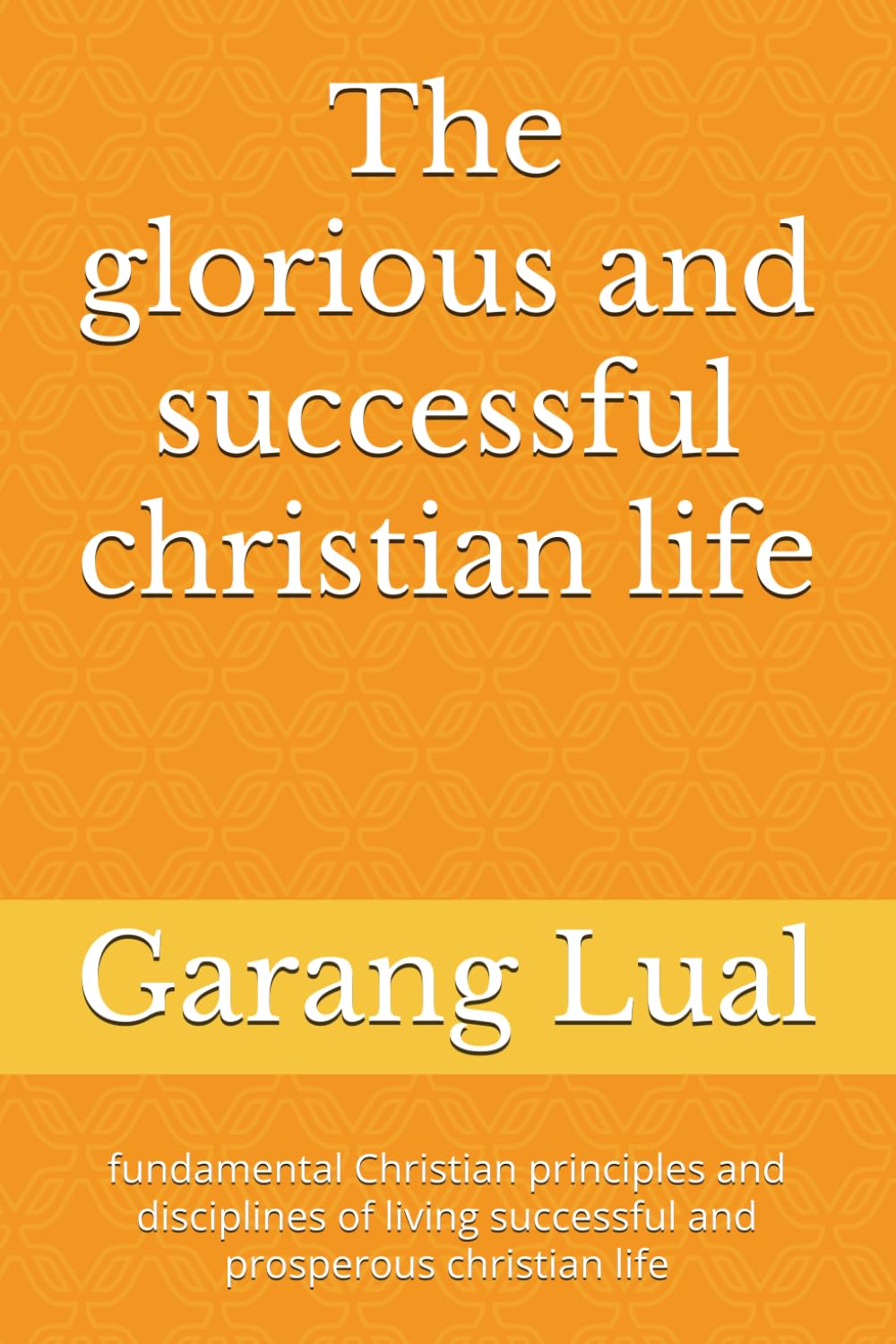 The glorious and successful christian life: fundamental Christian principles and disciplines of living successful and prosperous christian life