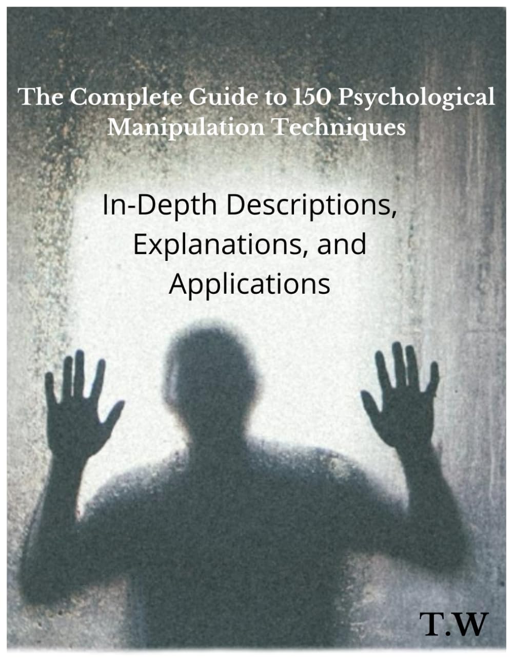 The Complete Guide to 150 Psychological Manipulation Techniques: In-Depth Descriptions, Explanations, and Applications: Unveiling the Hidden Forces: ... Art of Psychological Influence and Defense