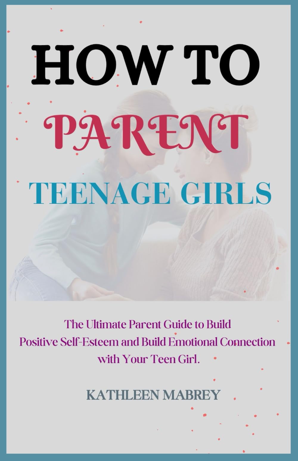HOW TO PARENT TEENAGE GIRLS: The Ultimate Parent Guide to Build Positive Self-Esteem and Emotional Connection with Your Teen Girl.