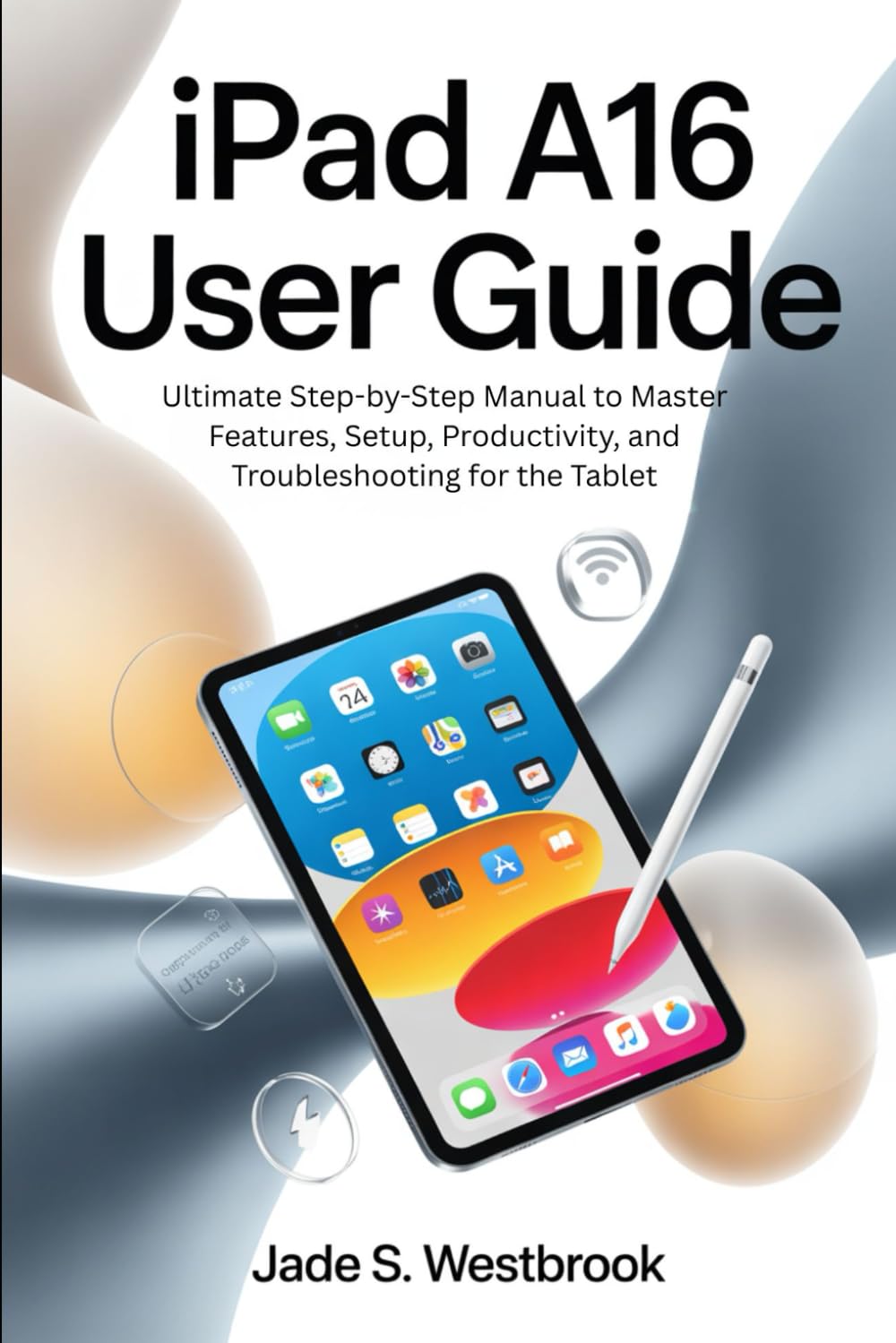 IPAD A16 USER GUIDE: Ultimate Step-by-Step Manual to Master Features, Setup, Productivity, and Troubleshooting for the Tablet