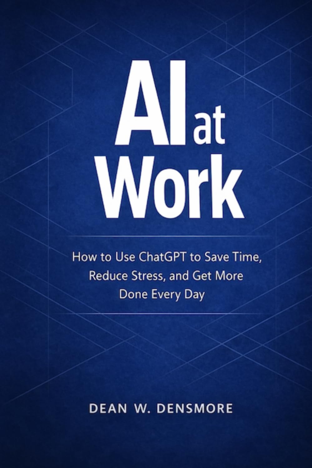 AI at Work: How to Use ChatGPT to Save Time, Reduce Stress, and Get More Done Every Day