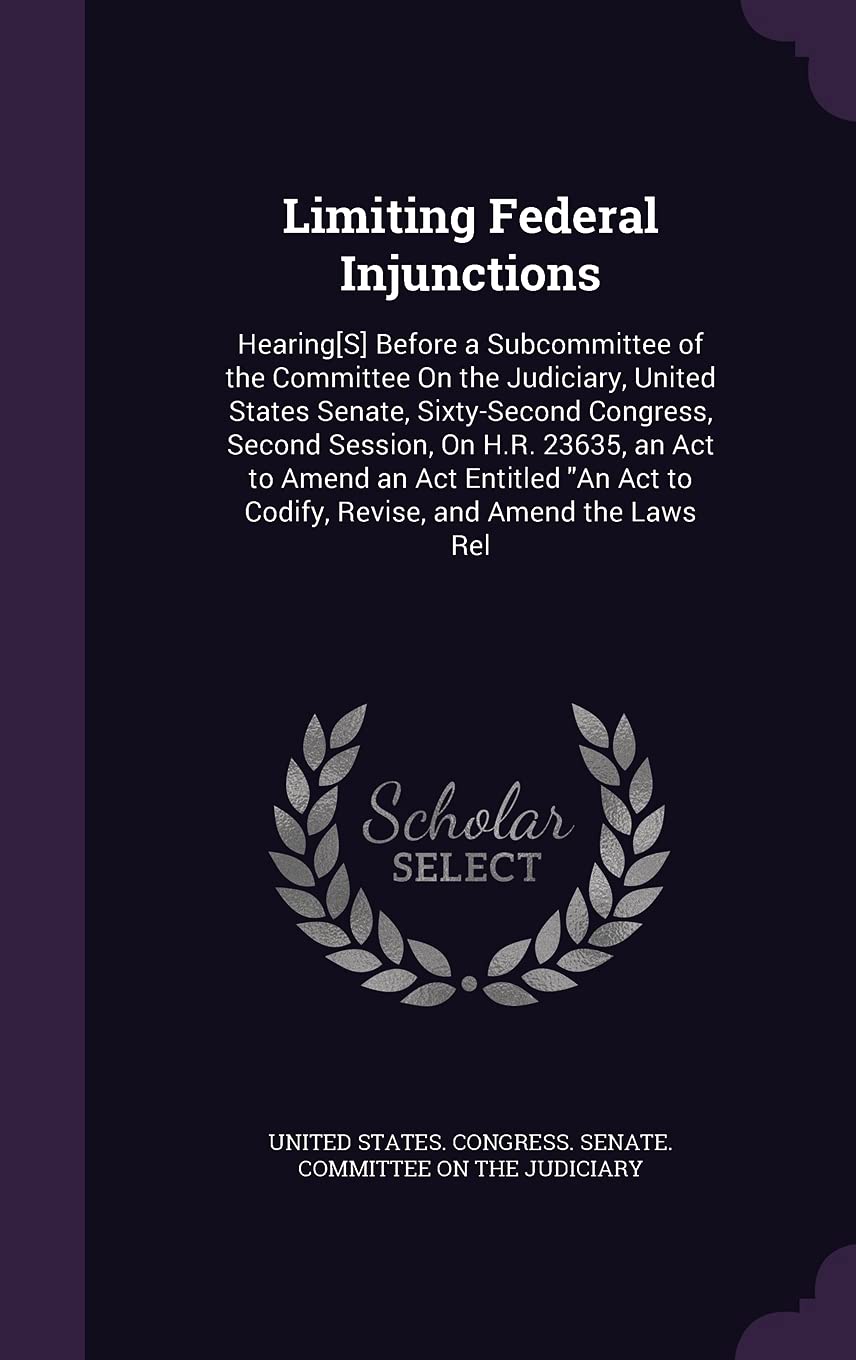 Limiting Federal Injunctions: Hearing[S] Before a Subcommittee of the Committee On the Judiciary, United States Senate, Sixty-Second Congress, Second ... Act to Codify, Revise, and Amend the Laws Rel