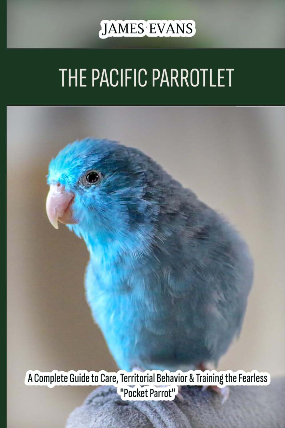 The Pacific Parrotlet: A Complete Guide to Care, Territorial Behavior & Training the Fearless "Pocket Parrot"