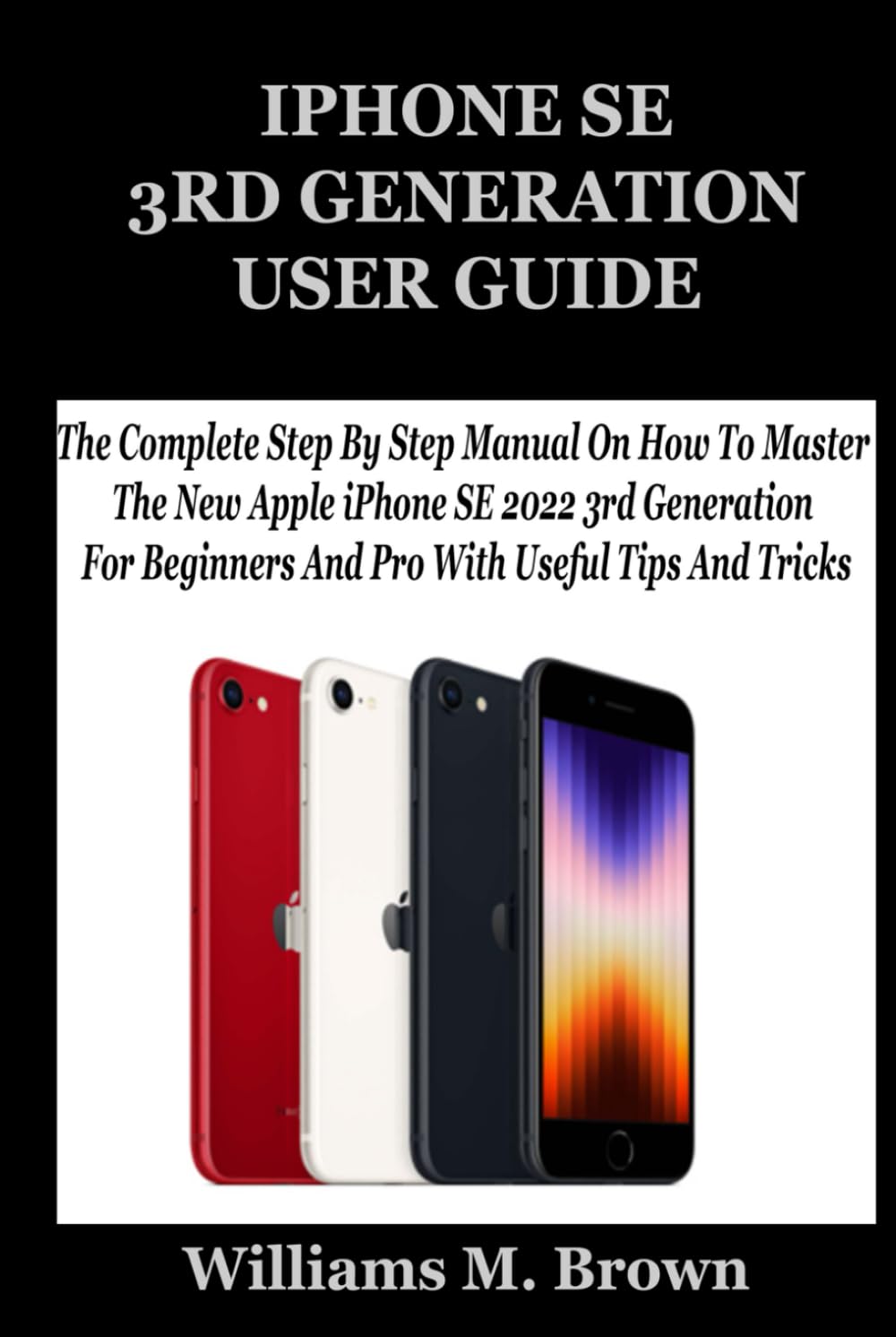 IPHONE SE 3RD GENERATION USER GUIDE: The Complete Step By Step Manual On How To Master The New Apple iPhone SE 2022 3rd Generation For Beginners And Pro With Useful Tips And Tricks
