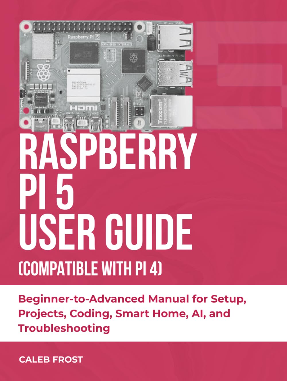 RASPBERRY PI 5 USER GUIDE (COMPATIBLE WITH PI 4): Beginner-to-Advanced Manual for Setup, Projects, Coding, Smart Home, AI, and Troubleshooting