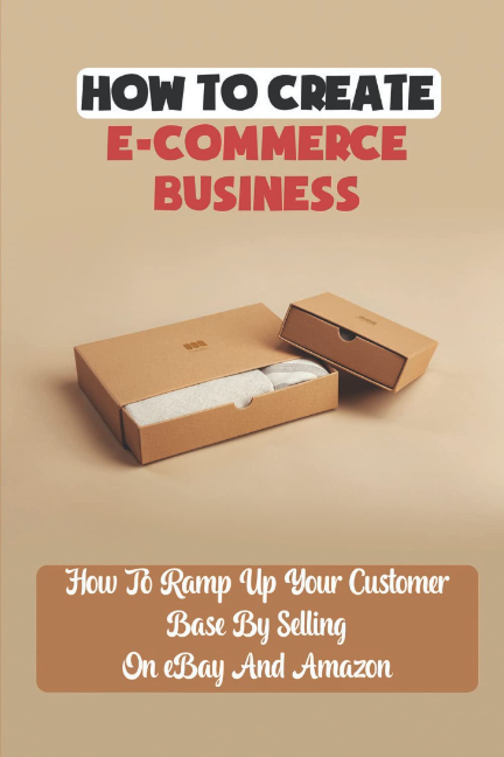 How To Create E-Commerce Business: How To Ramp Up Your Customer Base By Selling On eBay And Amazon: Dropshipping Business Model