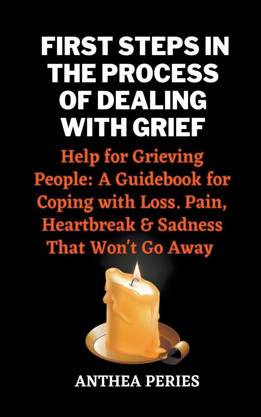 First Steps In The Process Of Dealing With Grief: Help for Grieving People: A Guidebook for Coping with Loss. Pain, Heartbreak and Sadness That Won't Go Away (Grief, Bereavement, Death, Loss)