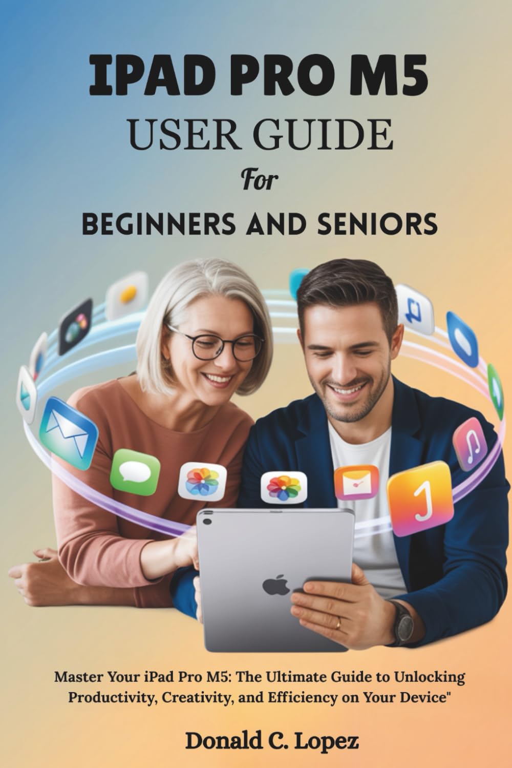 IPAD PRO M5 USER GUIDE for beginners and seniors: Master Your iPad Pro M5: The Ultimate Guide to Unlocking Productivity, Creativity, and Efficiency on Your Device"