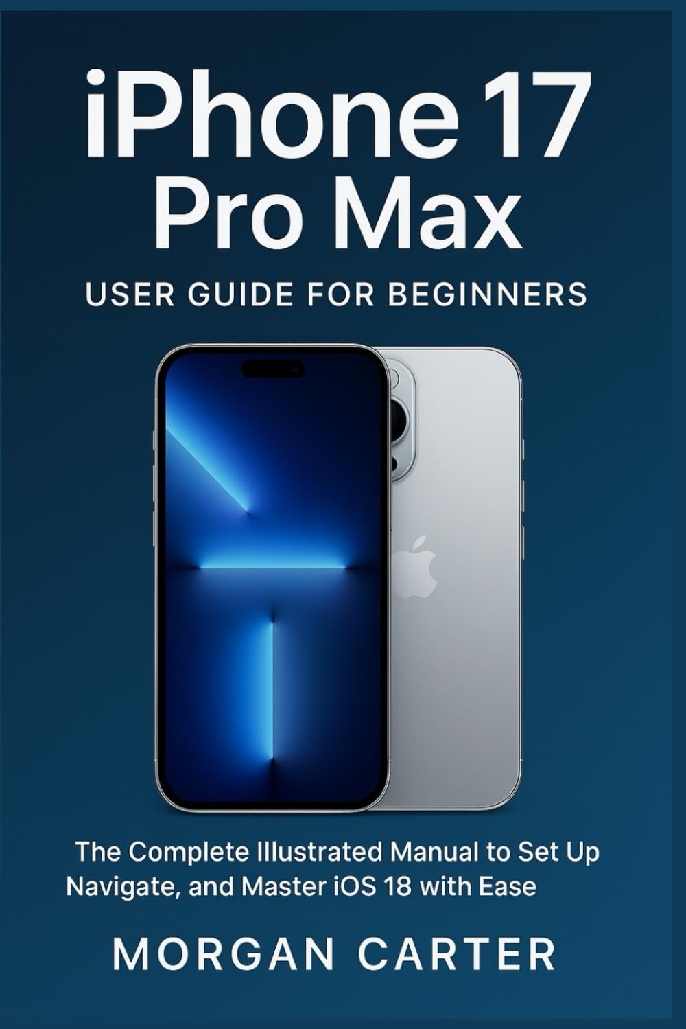 iPhone 17 Pro Max User Guide for Beginners: The Complete Illustrated Manual to Set Up, Navigate, and Master iOS 18 with Ease