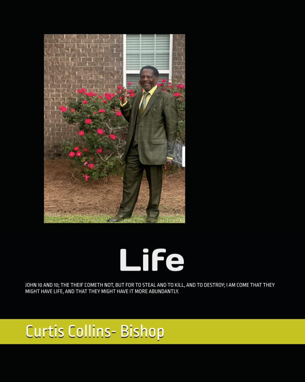 Life: JOHN 10 AND 10; THE THEIF COMETH NOT, BUT FOR TO STEAL AND TO KILL, AND TO DESTROY; I AM COME THAT THEY MIGHT HAVE LIFE, AND THAT THEY MIGHT HAVE IT MORE ABUNDANTLY.