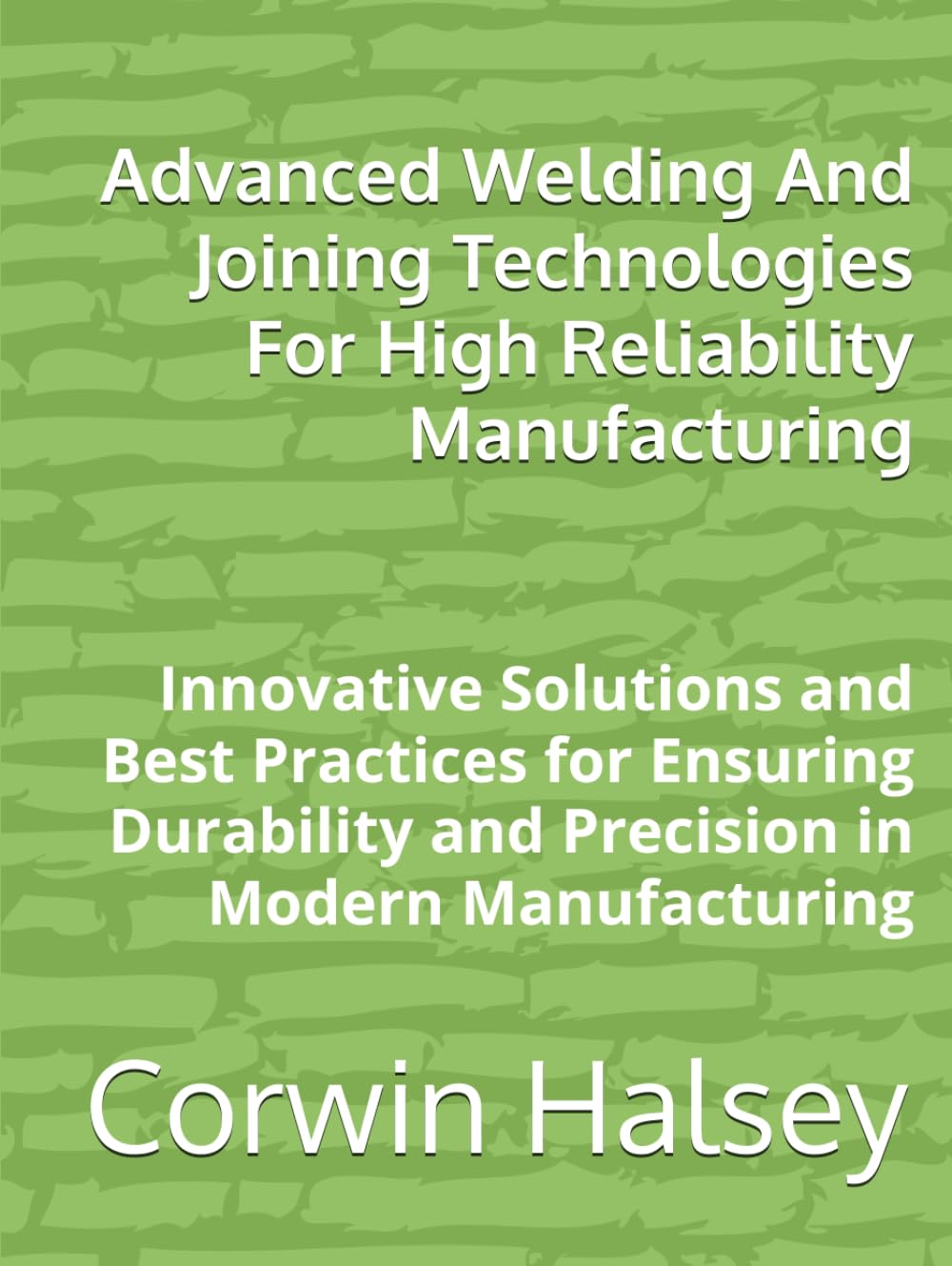 Advanced Welding And Joining Technologies For High Reliability Manufacturing: Innovative Solutions and Best Practices for Ensuring Durability and Precision in Modern Manufacturing
