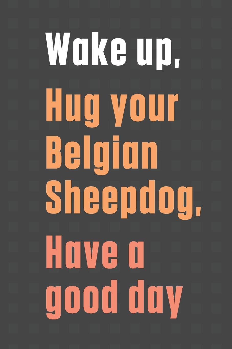 Wake up, Hug your Belgian Sheepdog, Have a good day: For Belgian Sheepdog Fans