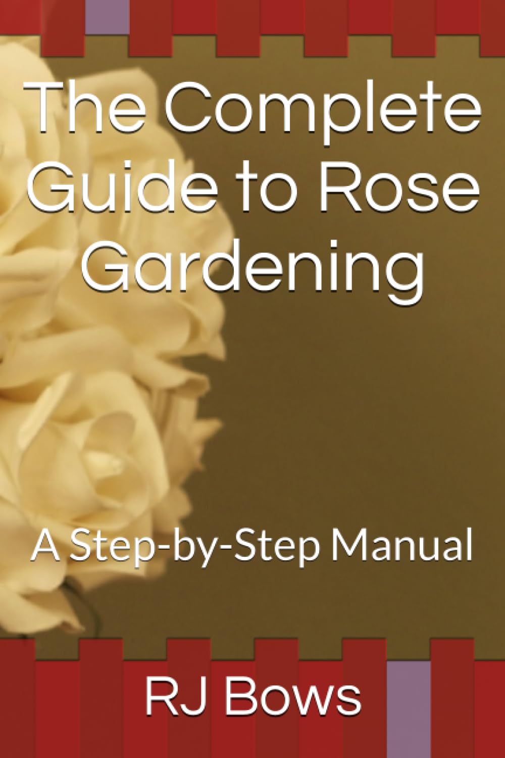 The Complete Guide to Rose Gardening: A Step-by-Step Manual