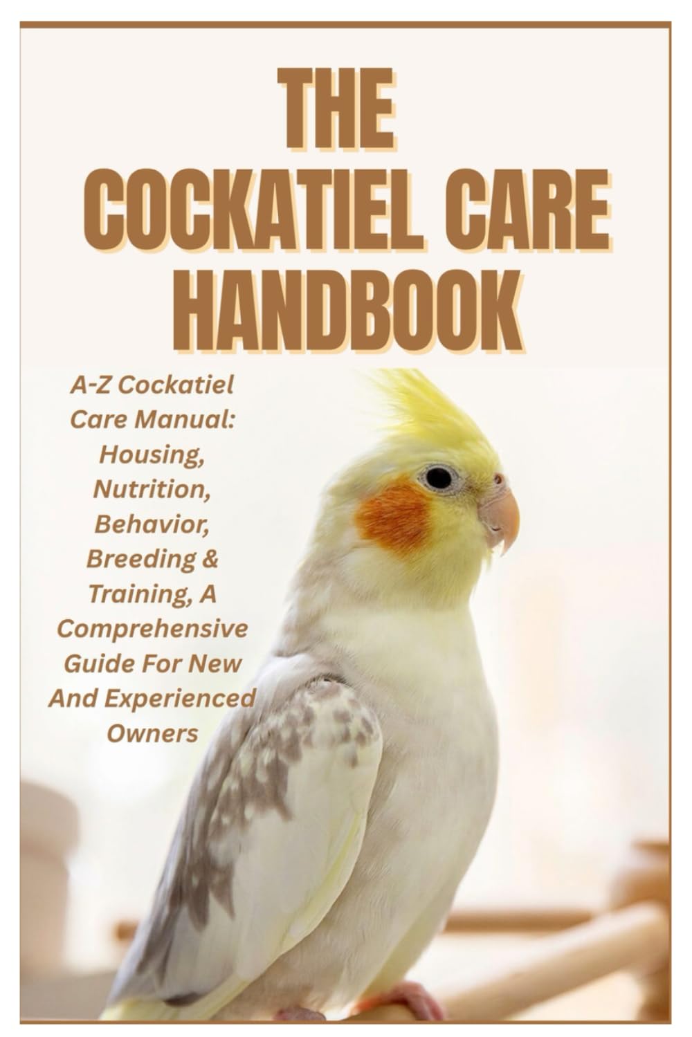 The Cockatiel Care Handbook: A-Z Cockatiel Care Manual: Housing, Nutrition, Behavior, Breeding & Training, a Comprehensive Guide for New and Experienced Owners
