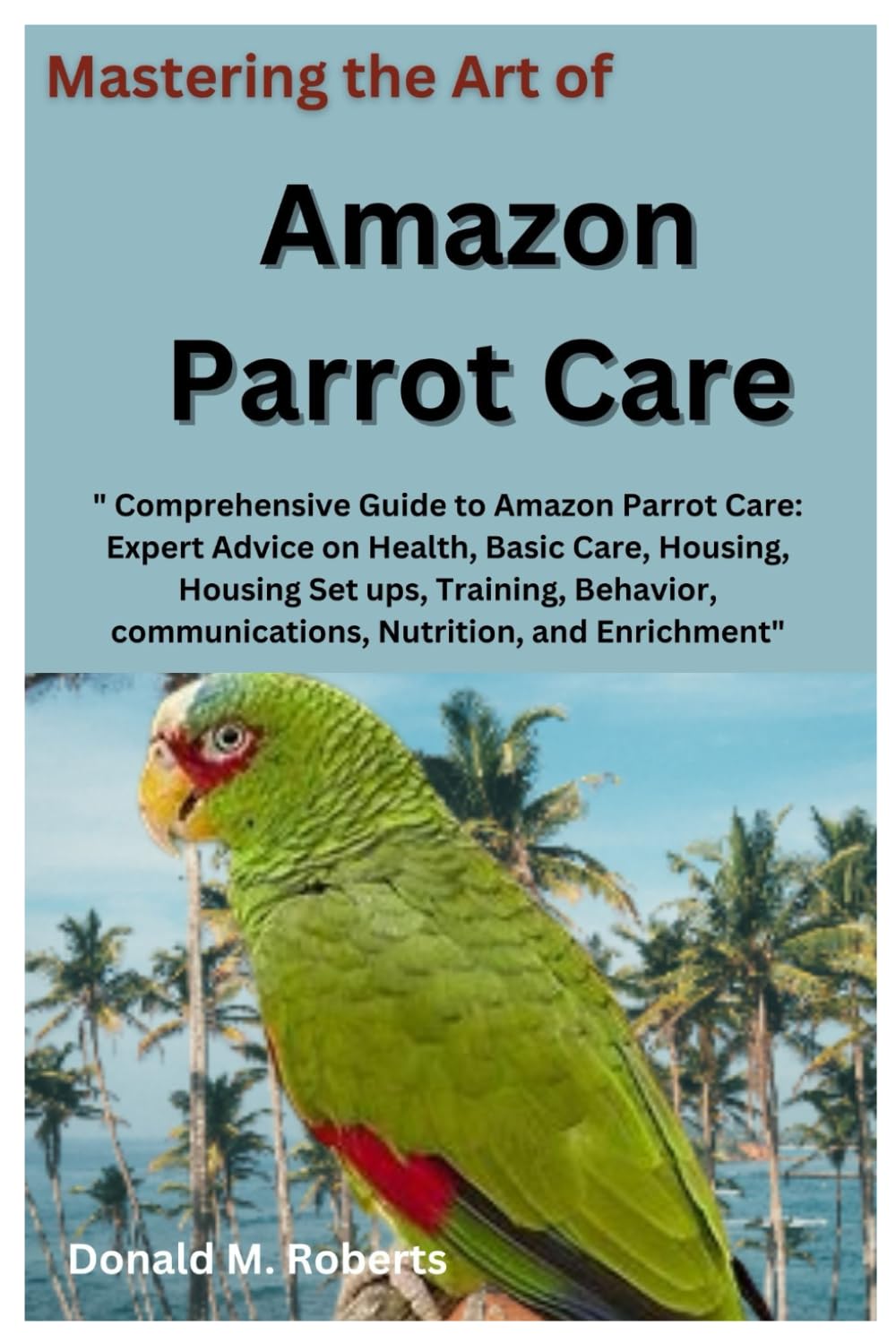 Mastering the Art of Amazon Parrot Care: " Comprehensive Guide to Amazon Parrot Care: Expert Advice on Health, Basic Care, Housing, Housing Set ups, Training, Behavior, communications, Nutrition. Etc