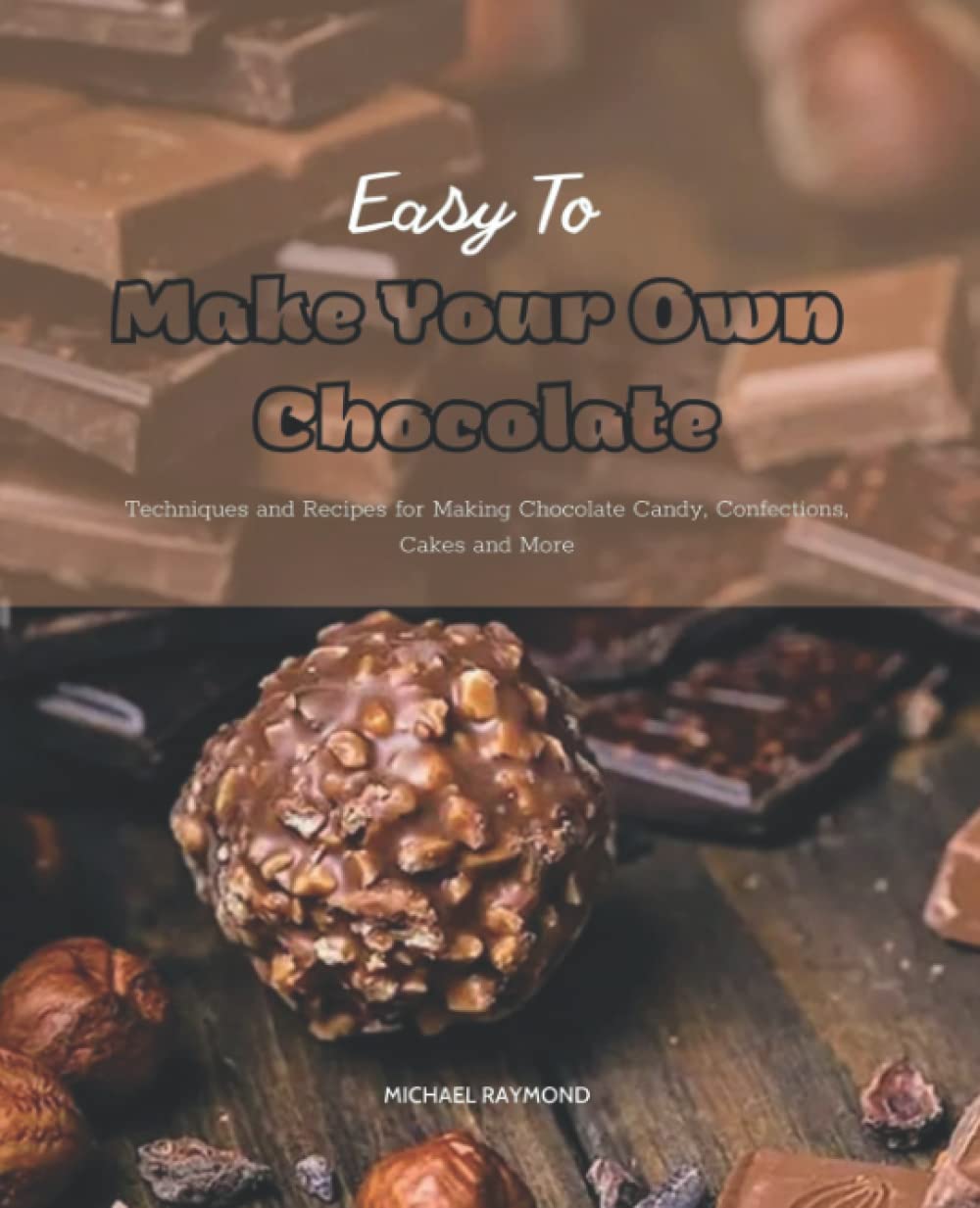Easy To Make Your Own Chocolate: Techniques and Recipes for Making Chocolate Candy, Confections, Cakes and More