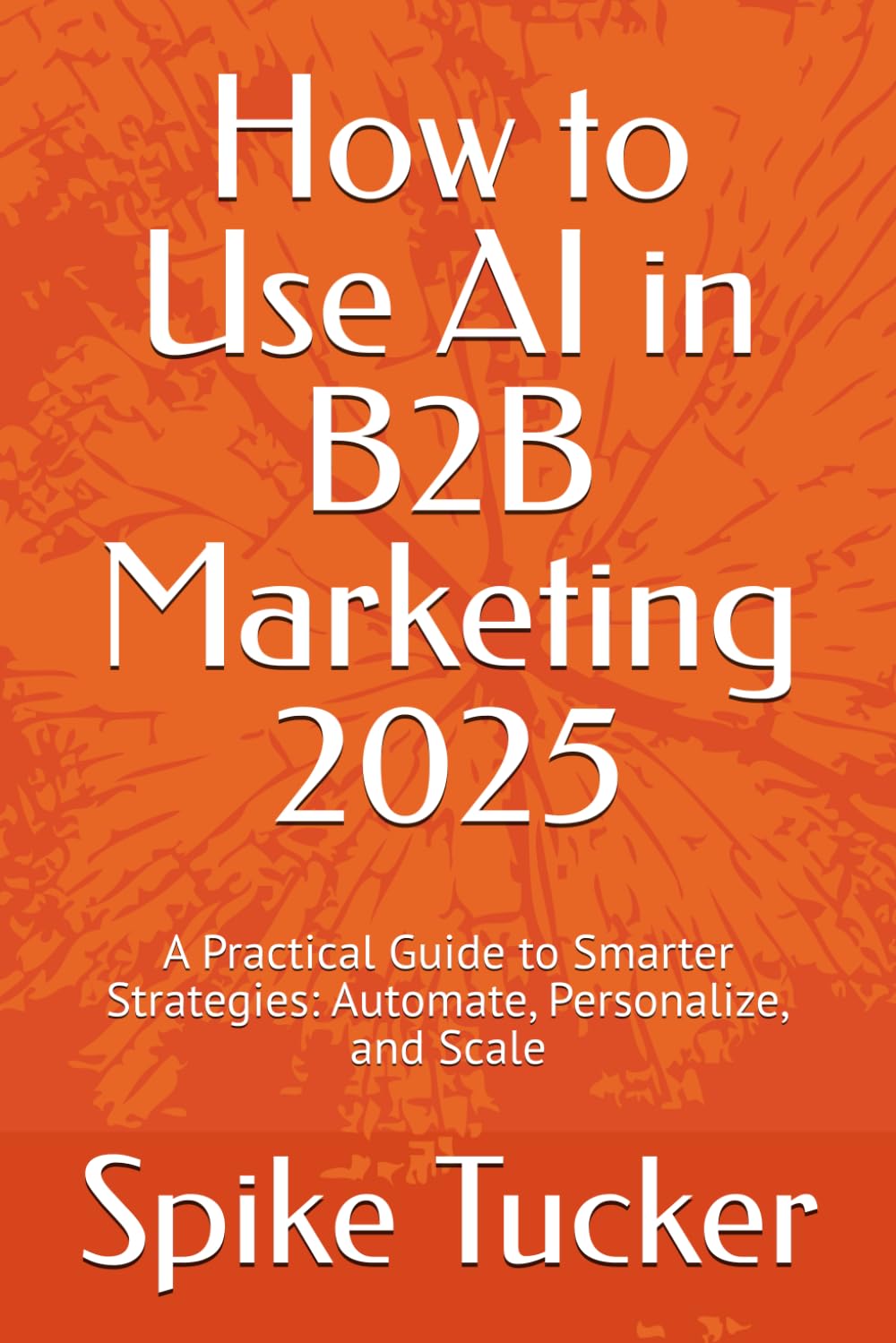 How to Use AI in B2B Marketing 2025: A Practical Guide to Smarter Strategies: Automate, Personalize, and Scale (AI-Powered Marketing and Sales Mastery)