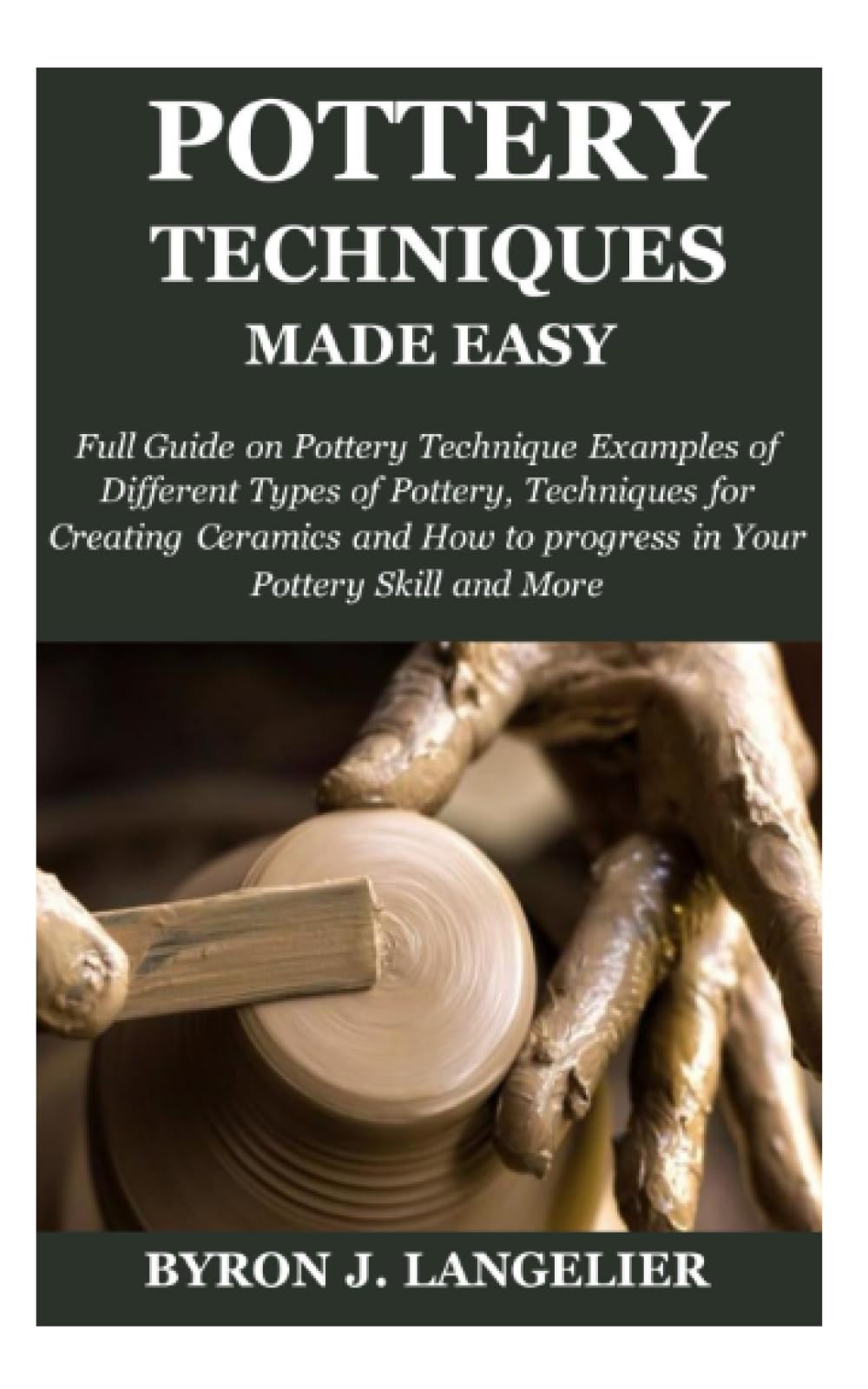POTTERY TECHNIQUE MADE EASY: Full Guide on Pottery Technique Examples of Different Types of Pottery, Techniques for Creating Ceramics and How to progress in Your Pottery Skill and More