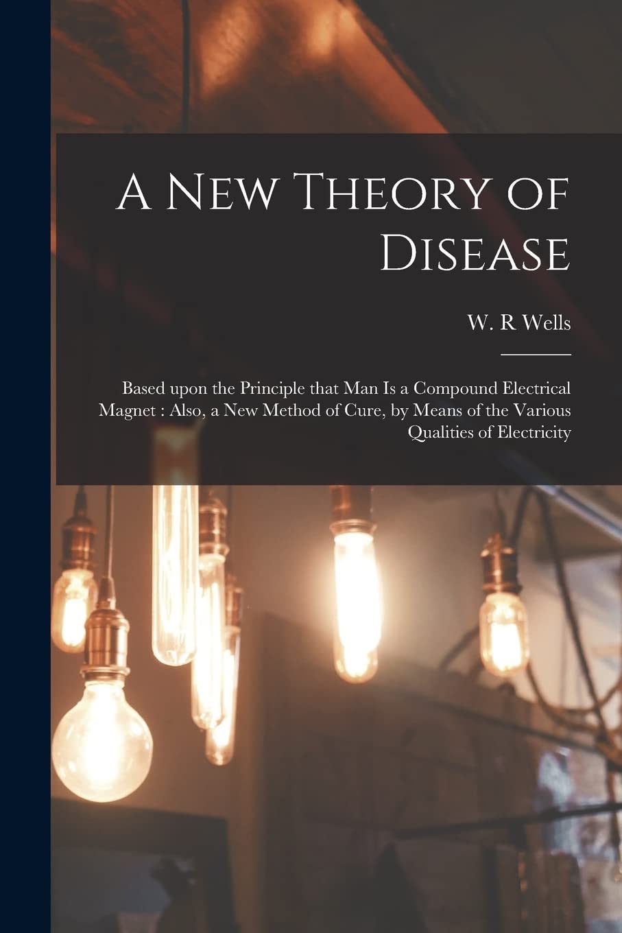 A New Theory of Disease: Based Upon the Principle That Man is a Compound Electrical Magnet: Also, a New Method of Cure, by Means of the Various Qualities of Electricity