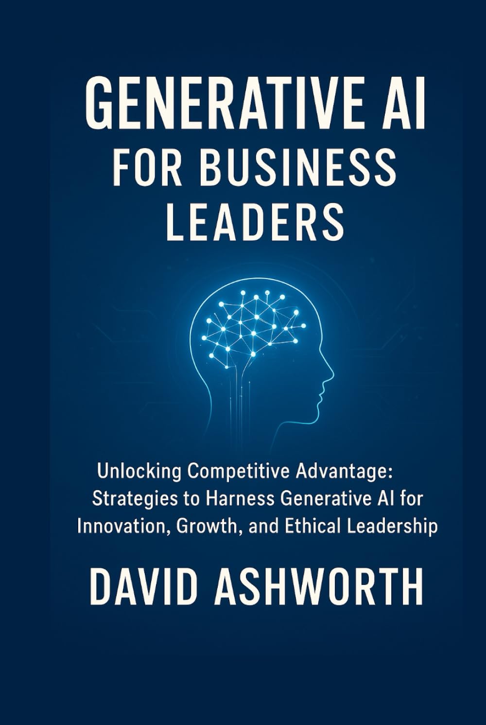 Generative AI for Business Leaders: Unlocking Competitive Advantage: Strategies to Harness Generative Al for Innovation, Growth, and Ethical Leadership