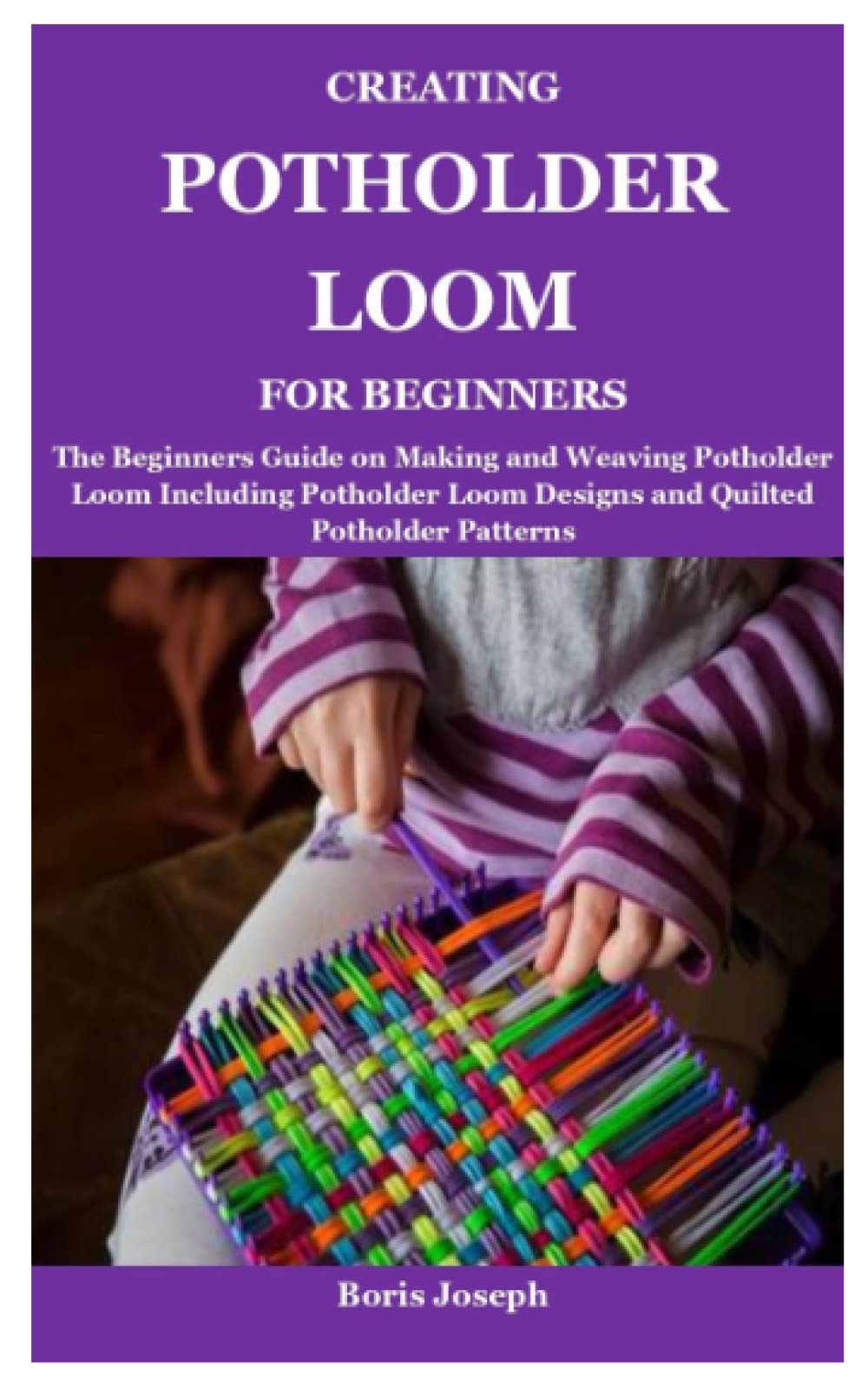 CREATING POTHOLDER LOOM FOR BEGINNERS: The Beginners Guide on Making and Weaving Potholder Loom Including Potholder Loom Designs and Quilted Potholder Patterns