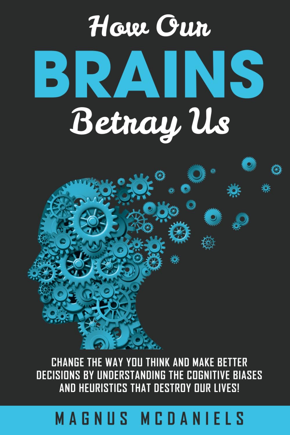 How Our Brains Betray Us: Change the Way you Think and Make Better Decisions by Understanding the Cognitive Biases and Heuristics that Destroy Our lives!