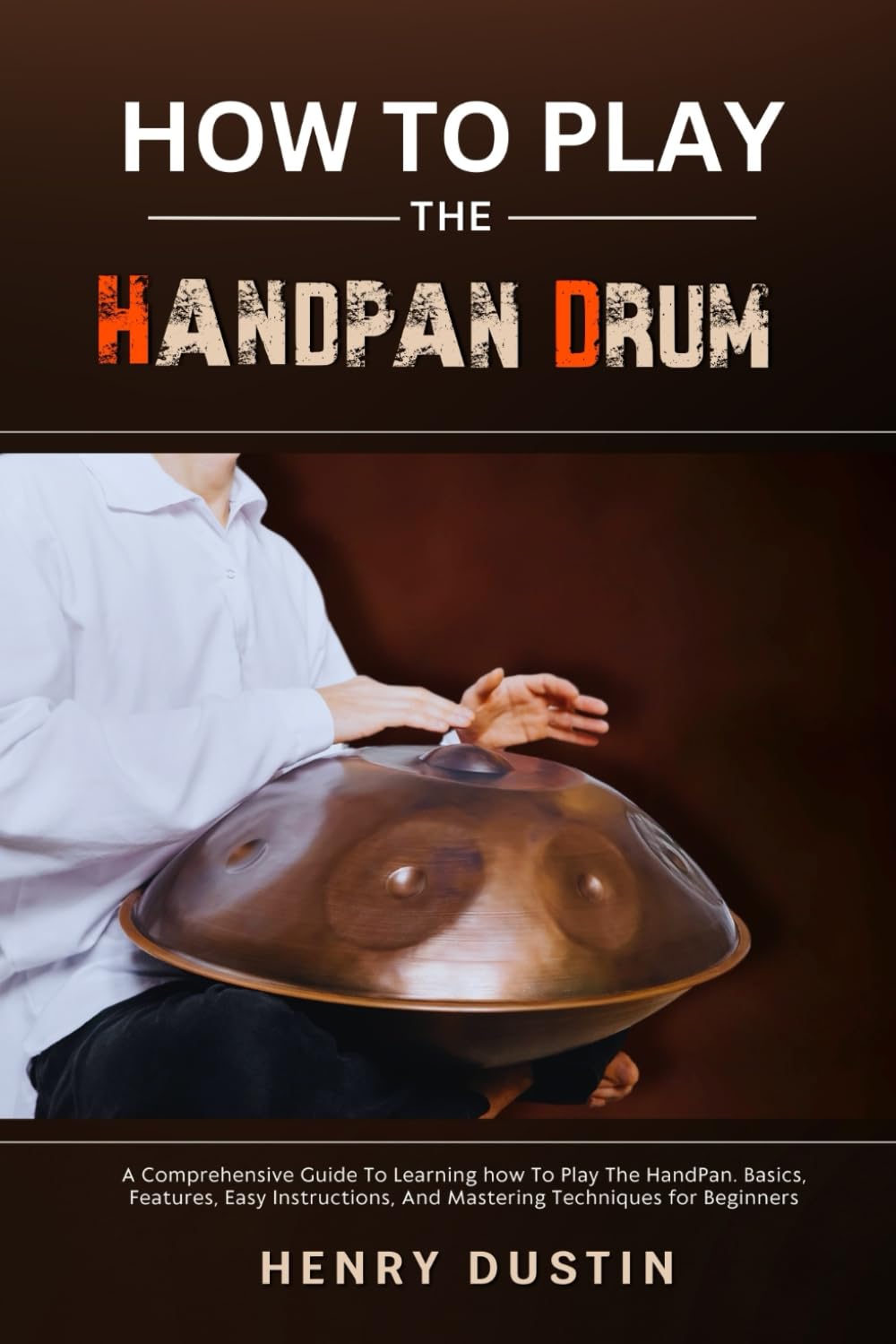 HOW TO PLAY THE HANDPAN DRUM: A Comprehensive Guide To Learning how To Play The HandPan. Basics, Features, Easy Instructions, And Mastering Techniques for Beginners