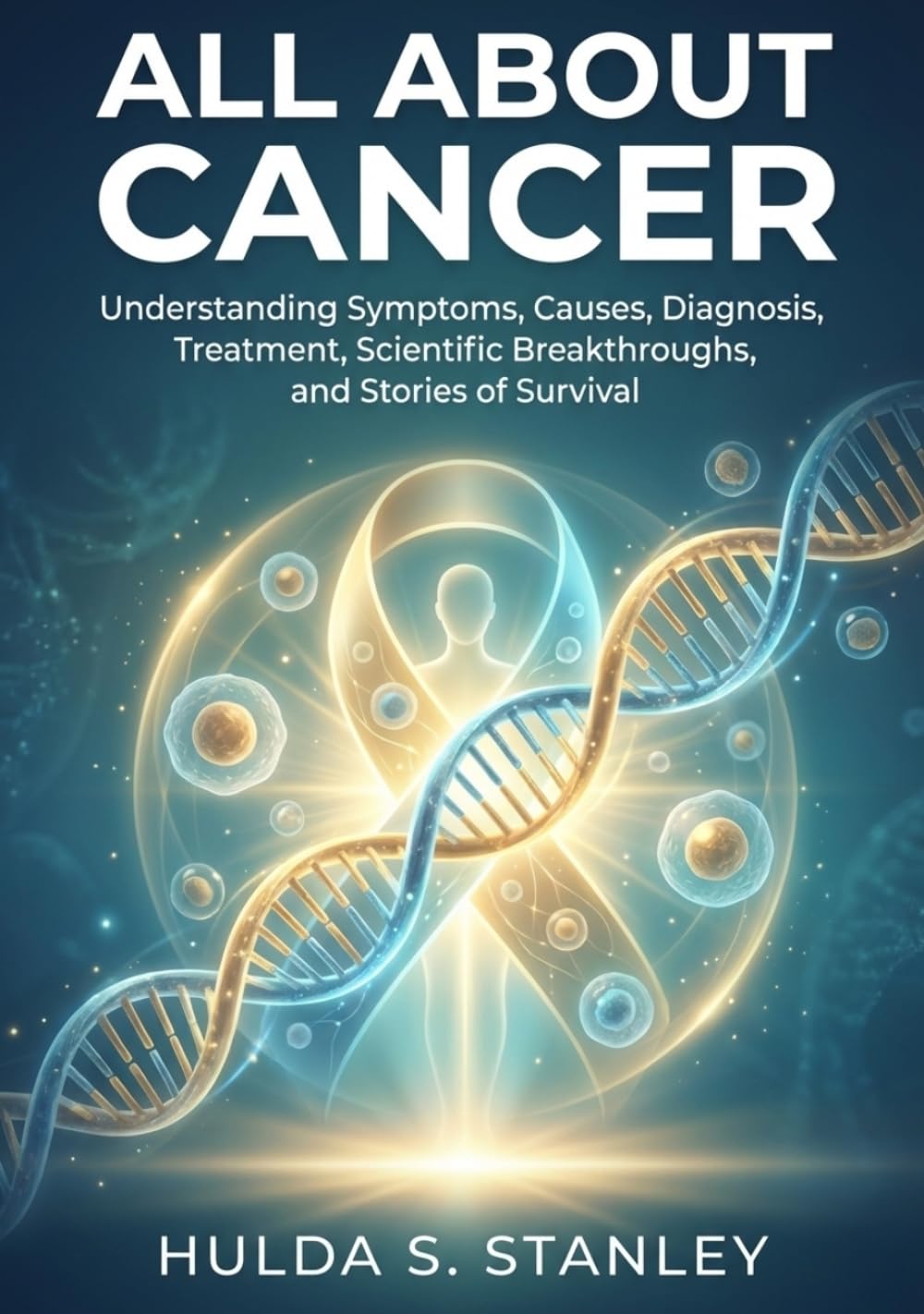 All About Cancer: Understanding Symptoms, Causes, Diagnosis, Treatment, Scientific Breakthroughs, and Stories of Survival