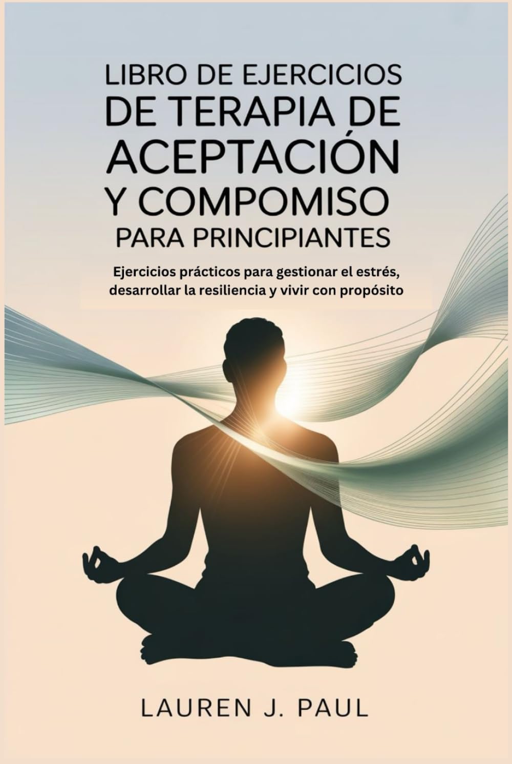 LIBRO DE EJERCICIOS DE TERAPIA DE ACEPTACIÓN Y COMPROMISO PARA PRINCIPIANTES: Ejercicios prácticos para gestionar el estrés, desarrollar la resiliencia y vivir con propósito