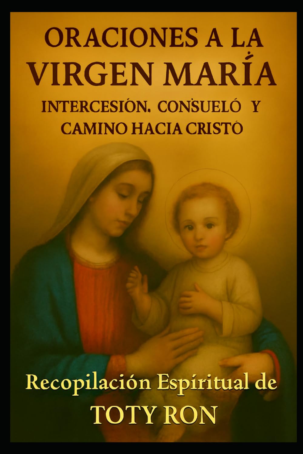 ORACIONES A LA VIRGEN MARIA: Intercesión, Consuelo y Camino hacia Cristo: Recopilación Espiritual de TOTY RON (ORACIONES Y VIDA DE LOS SANTOS)