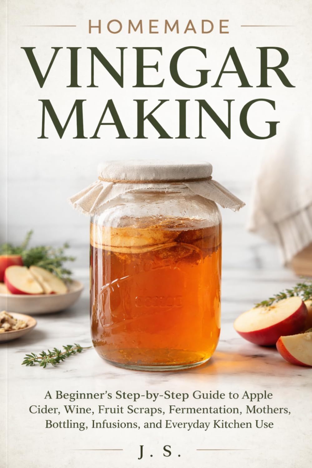 Homemade Vinegar Making: A Beginner’s Step-by-Step Guide to Apple Cider, Wine, Fruit Scraps, Fermentation, Mothers, Bottling, Infusions, and Everyday Kitchen Use