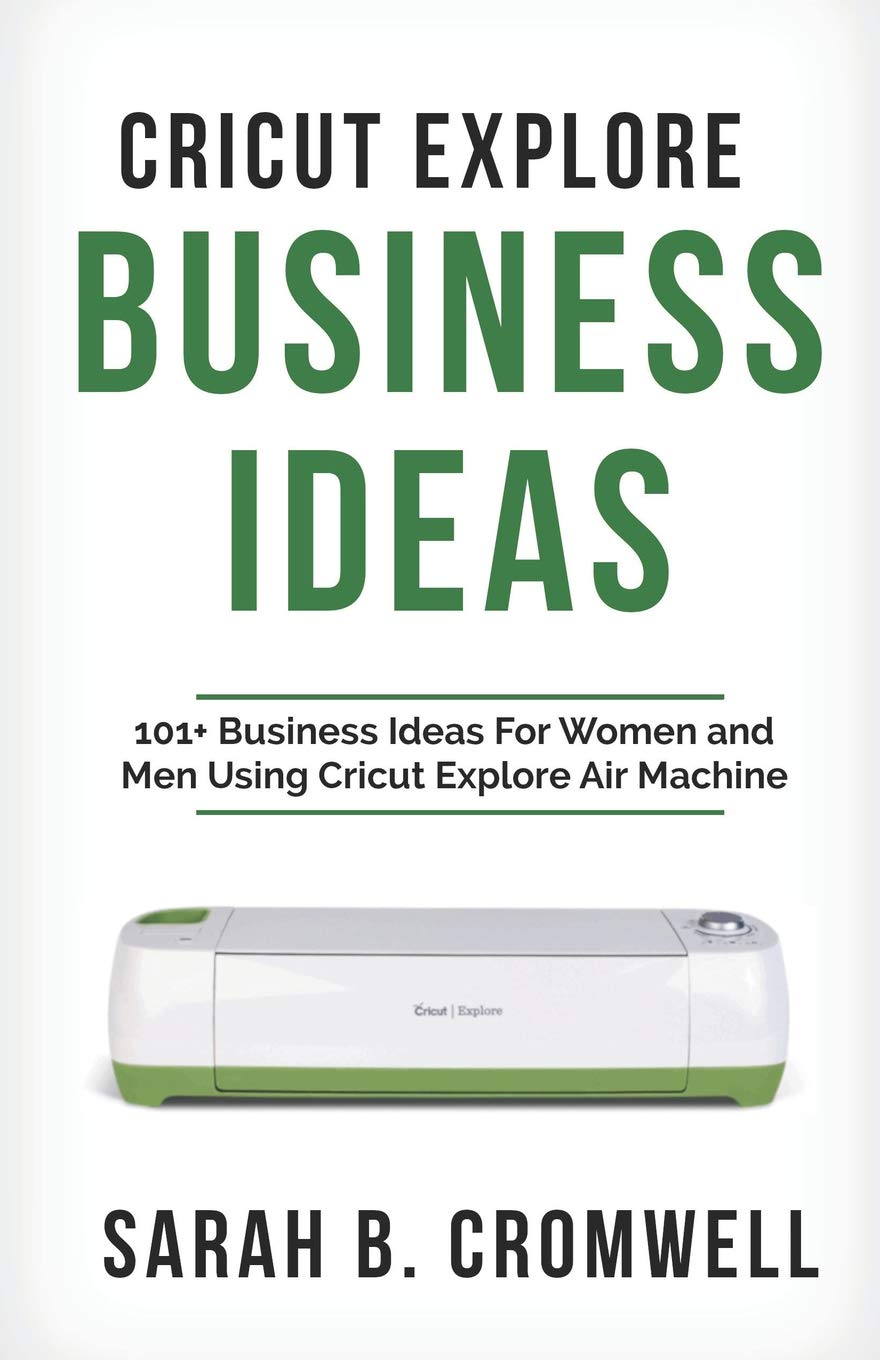 Cricut Explore Business Ideas: 101+ Business Ideas for Women and Men Using Cricut Explore Air Machine (Tricks, Tips and Troubleshooting Included)