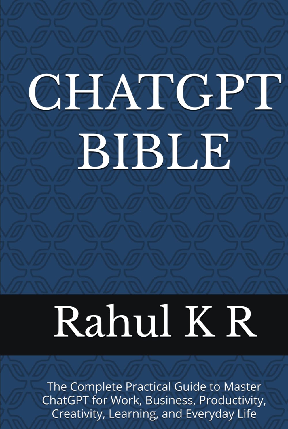 CHATGPT BIBLE: The Complete Practical Guide to Master ChatGPT for Work, Business, Productivity, Creativity, Learning, and Everyday Life