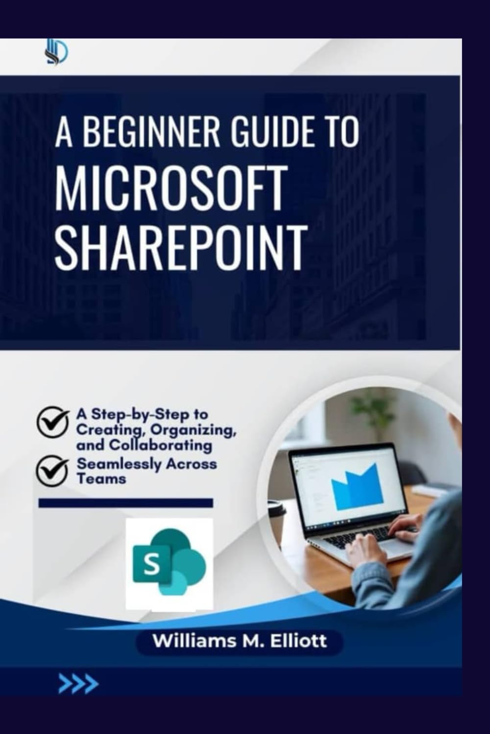 A Beginner Guide to Microsoft SharePoint: A Step-by-Step to Creating, Organizing, and Collaborating Seamlessly Across Teams