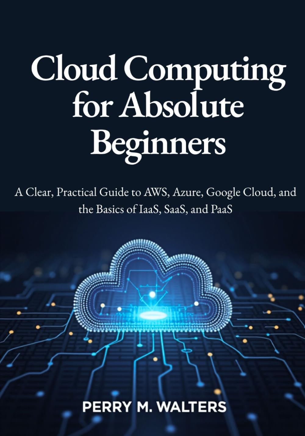 Cloud Computing for Absolute Beginners: A Clear, Practical Guide to AWS, Azure, Google Cloud, and the Basics of IaaS, SaaS, and PaaSPerry M. Walters