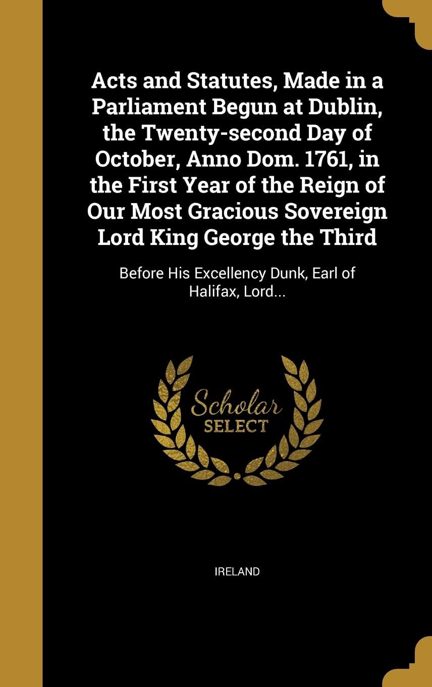 Acts and Statutes, Made in a Parliament Begun at Dublin, the Twenty-Second Day of October, Anno Dom. 1761, in the First Year of the Reign of Our Most Gracious Sovereign Lord King George the Third