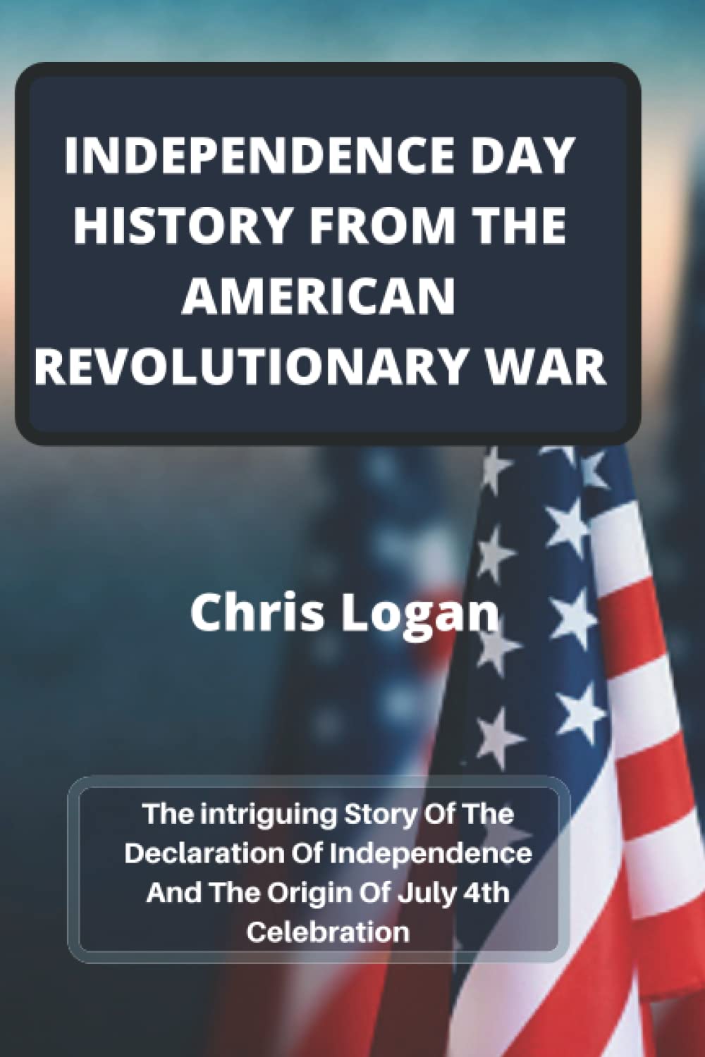 INDEPENDENCE DAY HISTORY FROM THE AMERICAN REVOLUTIONARY WAR: The intriguing Story Of The Declaration Of Independence And The Origin Of July 4th Celebration