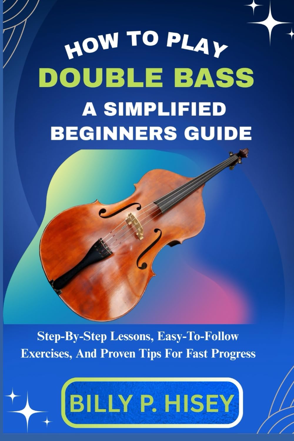 How To Play Double Bass A Simplified Beginners Guide: Step-By-Step Lessons, Easy-To-Follow Exercises, And Proven Tips For Fast Progress