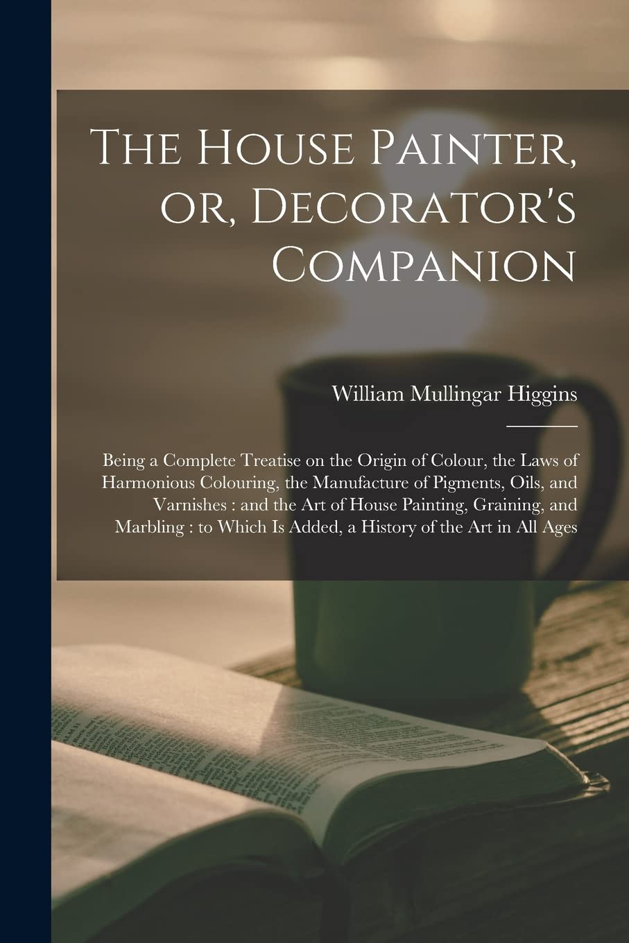The House Painter, or, Decorator's Companion: Being a Complete Treatise on the Origin of Colour, the Laws of Harmonious Colouring, the Manufacture of ... Graining, and Marbling: to Which Is...