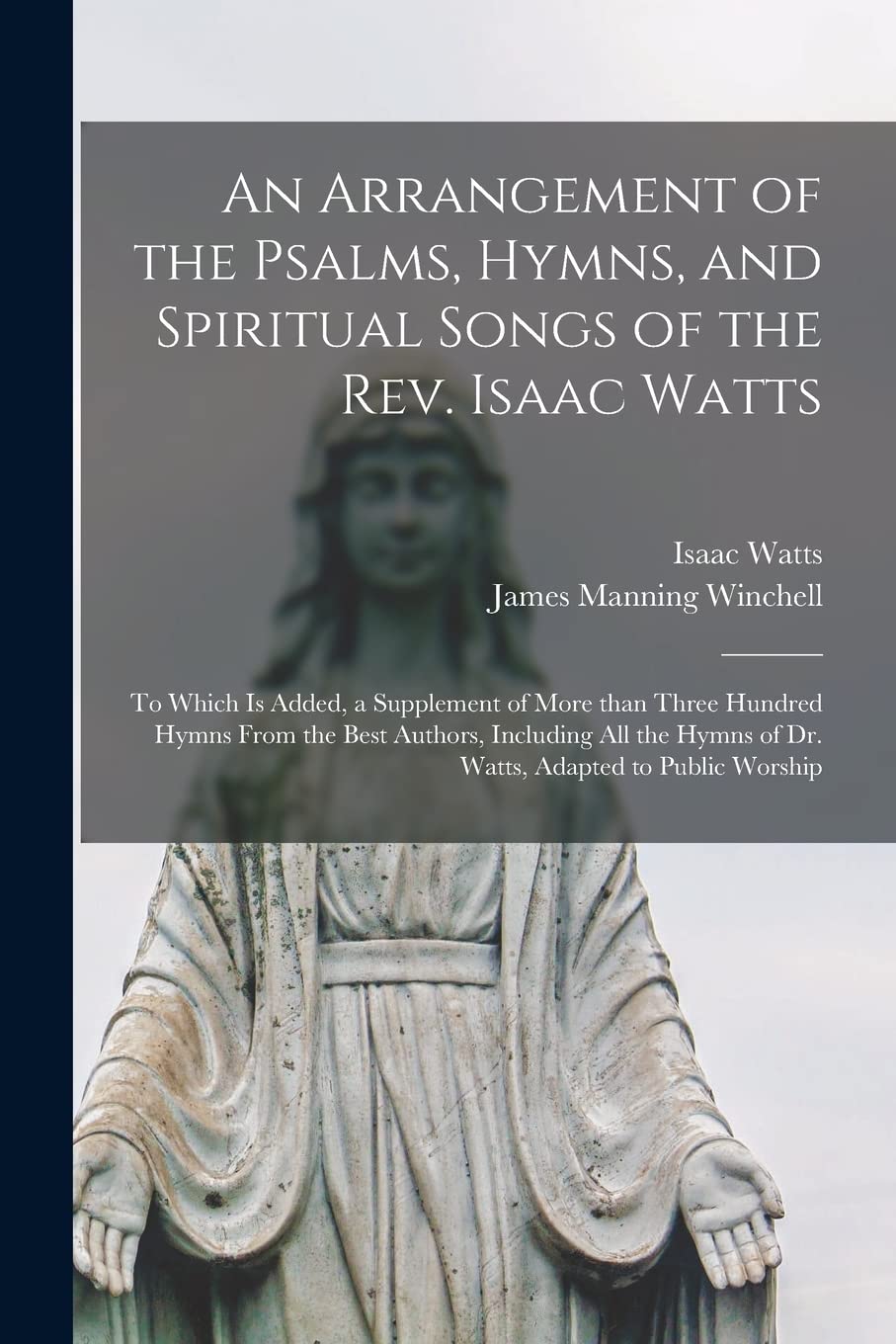 An Arrangement of the Psalms, Hymns, and Spiritual Songs of the Rev. Isaac Watts: to Which is Added, a Supplement of More Than Three Hundred Hymns ... Hymns of Dr. Watts, Adapted to Public Worship