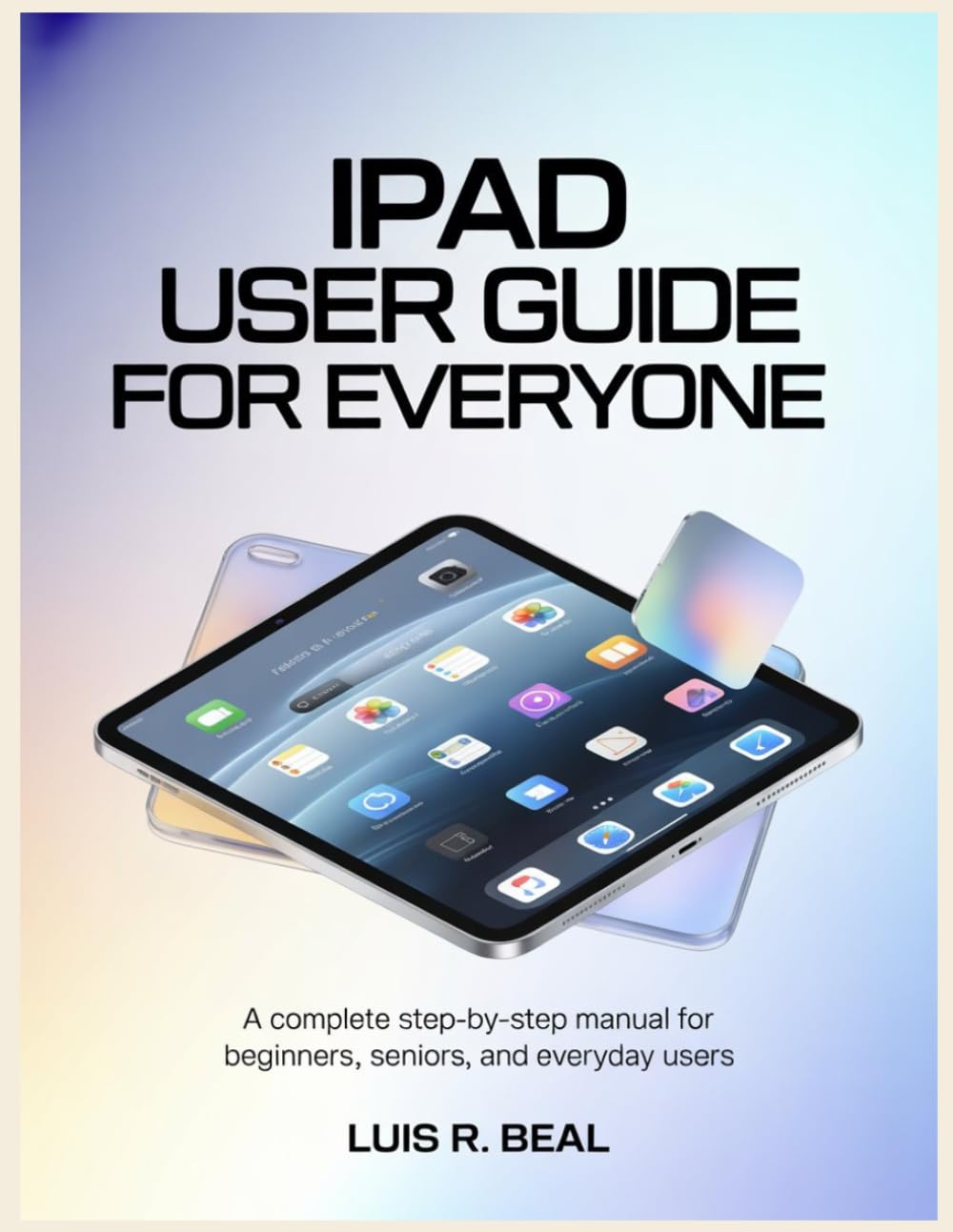 iPad User Guide for Everyone: A Complete Step-by-Step Manual for Beginners, Seniors, and Everyday Users