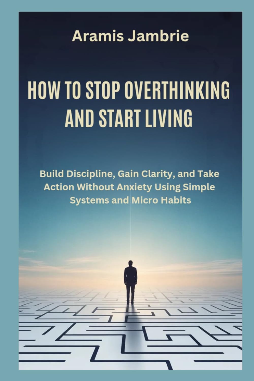 HOW TO STOP OVERTHINKING AND START LIVING: Build Discipline, Gain Clarity, and Take Action Without Anxiety Using Simple Systems and Micro Habits