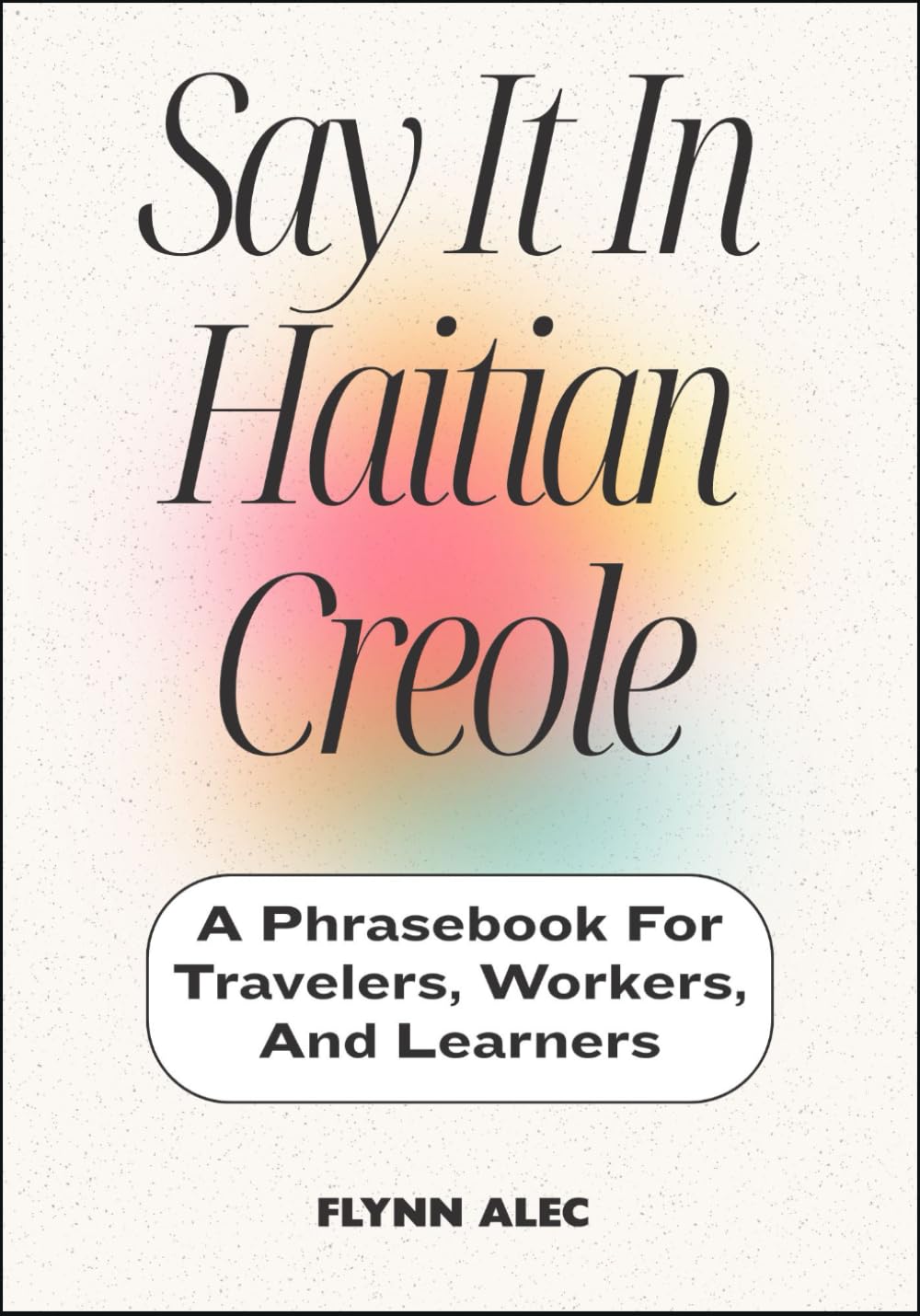 Say It In Haitian Creole: A Phrasebook For Travelers, Workers, And Learners