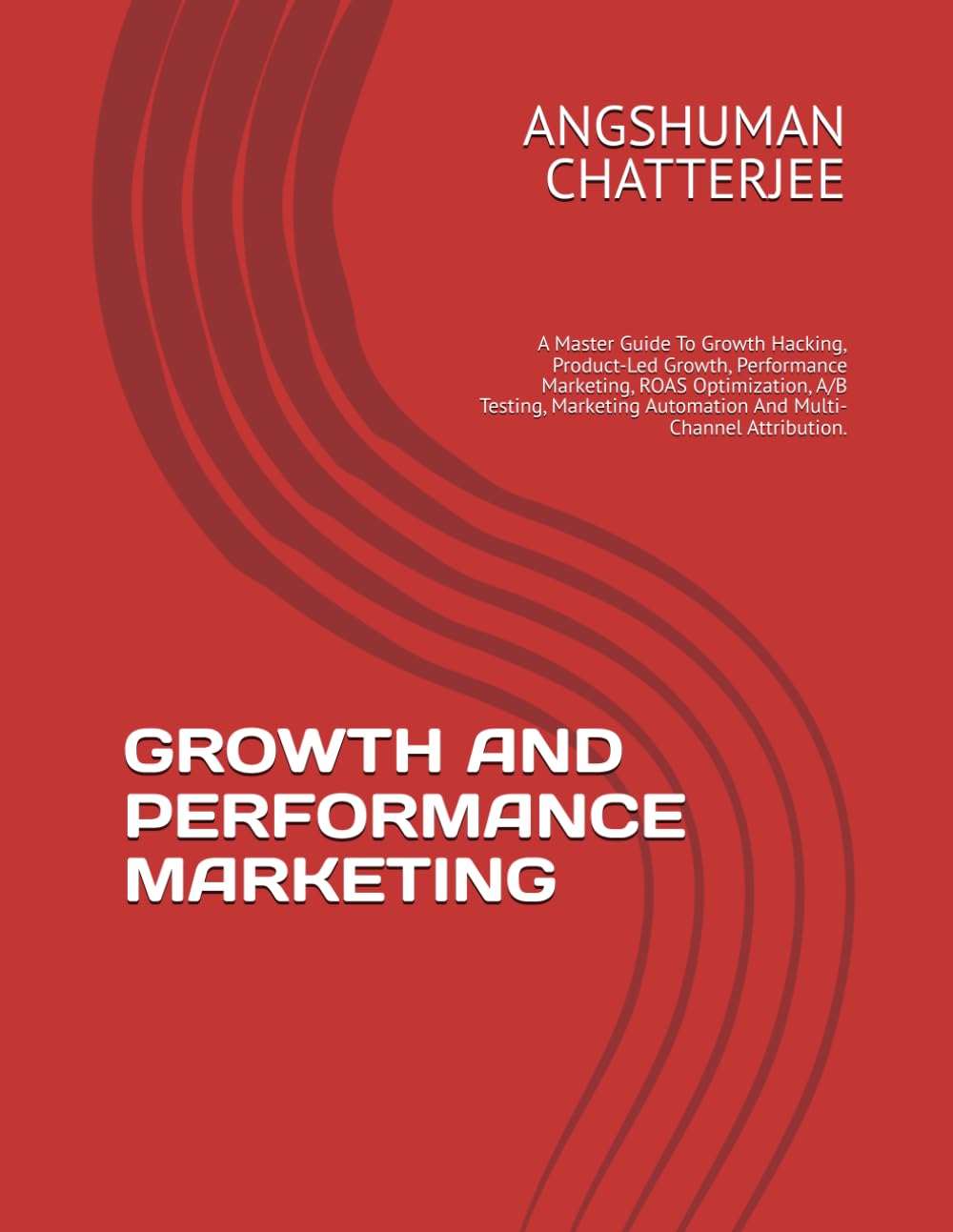 GROWTH AND PERFORMANCE MARKETING: A Master Guide To Growth Hacking, Product-Led Growth, Performance Marketing, ROAS Optimization, A/B Testing, Marketing Automation And Multi-Channel Attribution.