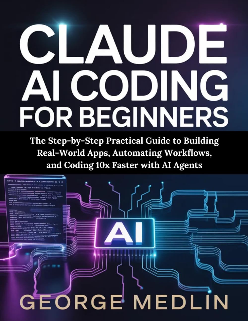 CLAUDE AI CODING FOR BEGINNERS: The Step-by-Step Practical Guide to Building Real-World Apps, Automating Workflows, and Coding 10x Faster with AI Agents
