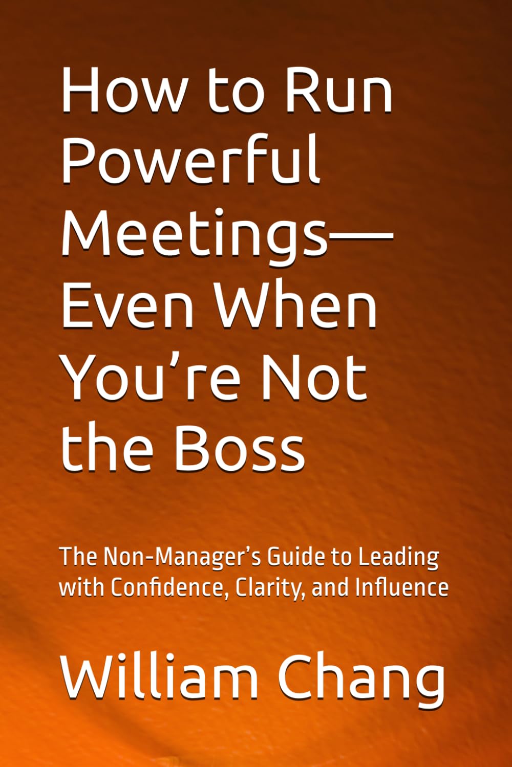 How to Run Powerful Meetings—Even When You’re Not the Boss: The Non‑Manager’s Guide to Leading with Confidence, Clarity, and Influence