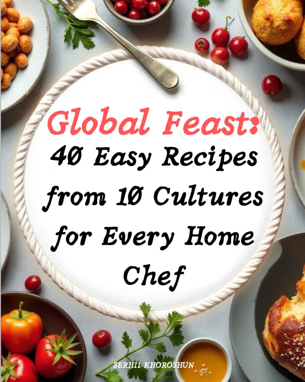 Global Feast: 40 Easy Recipes from 10 Cultures for Every Home Chef: The ultimate cookbook for Easy Recipes that bring the world to your table—delight ... traditions, and simplicity with every dish!