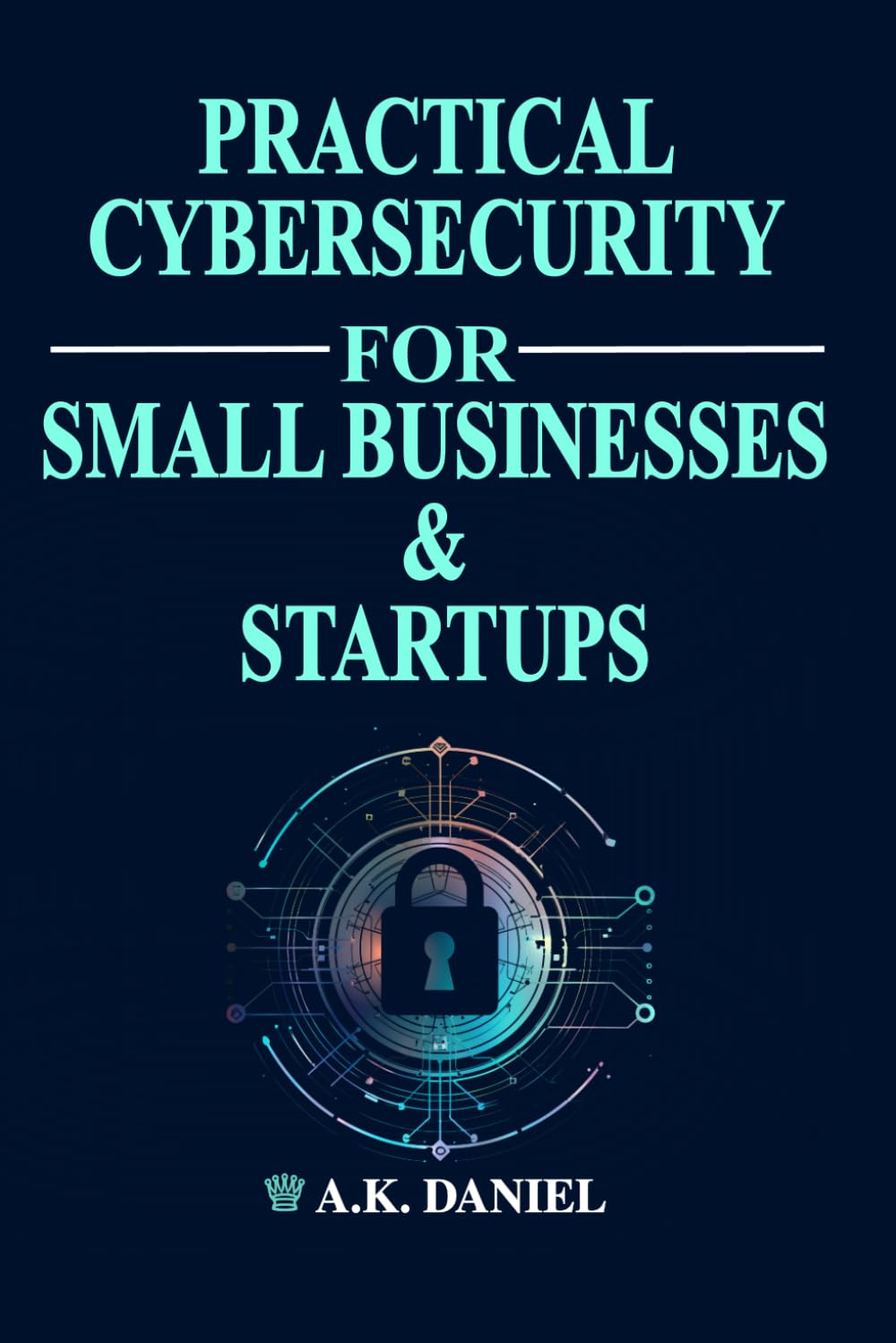 PRACTICAL CYBERSECURITY FOR SMALL BUSINESSES AND START UPS | CYBERSECURITY FOR ENTREPRENEURS | HOW TO PROTECT A BUSINESS ONLINE: A Step-by-Step Guide ... and Secure Your Business on a Budget.