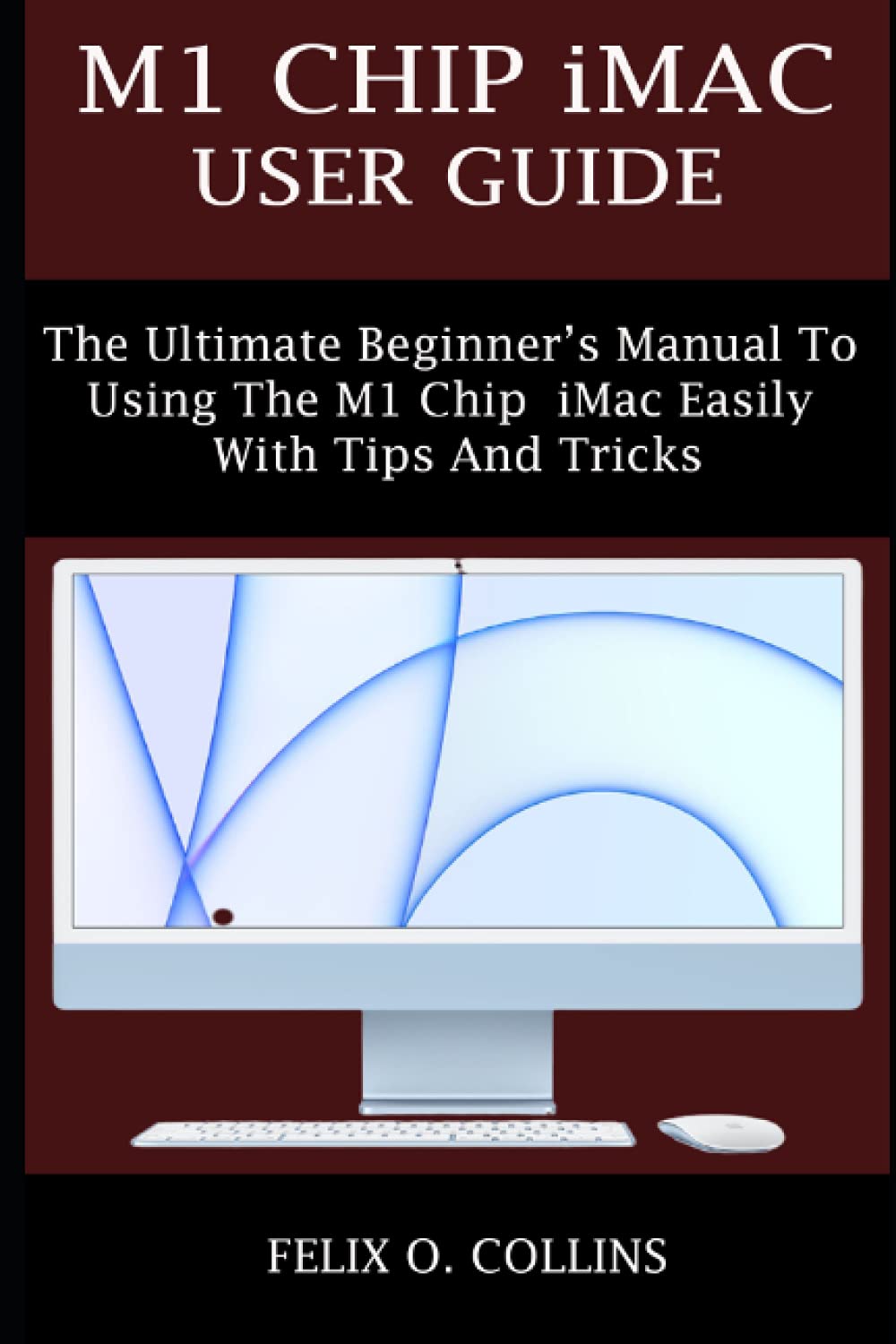 M1 CHIP IMAC USER GUIDE: THE ULTIMATE BEGINNER’S MANUAL TO USING THE LATEST M1 CHIP IMAC EASILY WITH TIPS AND TRICKS