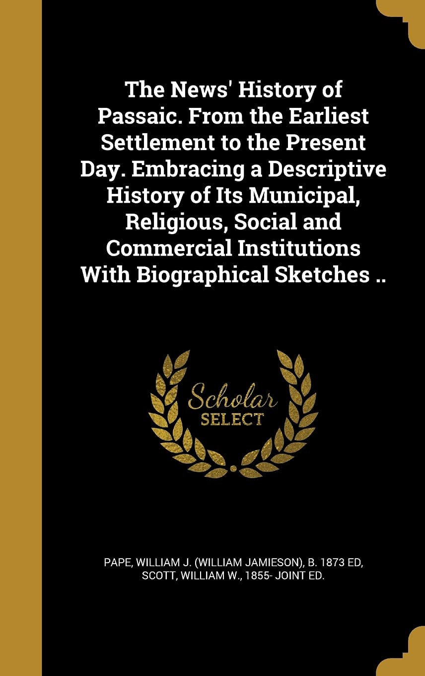 The News' History of Passaic. from the Earliest Settlement to the Present Day. Embracing a Descriptive History of Its Municipal, Religious, Social and ... Institutions with Biographical Sketches ..